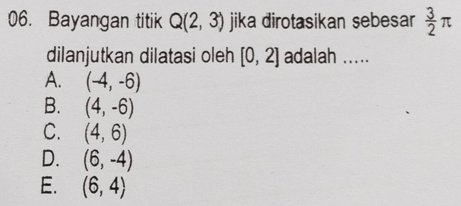 Bayangan titik Q(2,3) jika dirotasikan sebesar  3/2 π
dilanjutkan dilatasi oleh [0,2] adalah .....
A. (-4,-6)
B. (4,-6)
C. (4,6)
D. (6,-4)
E. (6,4)