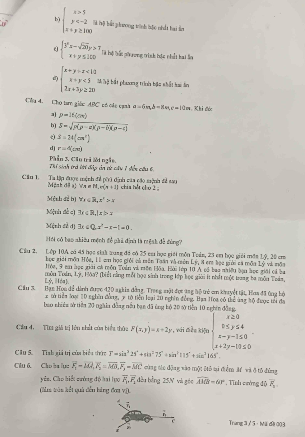 b) beginarrayl x>5 y là hệ bắt phương trình bậc nhất hai ản
c) beginarrayl 3^5x-sqrt(20)y>7 x+y≤ 100endarray. là hệ bắt phương trình bậc nhất hai ần
d)
beginarrayl x+y+z<10 x+y<5 2x+3y≥ 20endarray. là hệ bắt phương trình bậc nhất hai ẩn
Câu 4. Cho tam giác ABC có các cạnh a=6m,b=8m,c=10m. Khi đỏ:
a) p=16(cm)
b) S=sqrt(p(p-a)(p-b)(p-c))
c) S=24(cm^2)
d) r=4(cm)
Phần 3. Câu trã lời ngắn.
Thí sinh trả lời đáp án từ câu 1 đến câu 6.
Câu 1. Ta lập được mệnh đề phủ định của các mệnh đề sau
Mệnh đề a) forall n∈ N,n(n+1) chia hết cho 2 ;
Mệnh đề b) forall x∈ R,x^2>x
Mệnh đề c) exists x∈ R,|x|>x
Mệnh đề d) exists x∈ Q,x^2-x-1=0.
Hỏi có bao nhiêu mệnh đề phủ định là mệnh đề đúng?
Câu 2. Lớp 10A có 45 học sinh trong đó có 25 em học giỏi môn Toán, 23 em học giỏi môn Lý, 20 em
học giỏi môn Hóa, 11 em học giỏi cả môn Toán và-môn Lý, 8 em học giỏi cả môn Lý và môn
Hóa, 9 em học giỏi cả môn Toán và môn Hóa. Hỏi lớp 10 A có bao nhiêu bạn học giỏi cả ba
môn Toán, Lý, Hóa? (biết rằng mỗi học sinh trong lớp học giỏi ít nhất một trong ba môn Toán,
Lý, Hóa).
Câu 3. Bạn Hoa đề dành được 420 nghìn đồng. Trong một đợt ủng hộ trẻ em khuyết tật, Hoa đã ủng hộ
x tờ tiền loại 10 nghìn đồng, y tờ tiền loại 20 nghin đồng. Bạn Hoa có thể ủng hộ được tối đa
bao nhiêu tờ tiền 20 nghìn đồng nếu bạn đã ủng hộ 20 tờ tiền 10 nghìn đồng.
Câu 4. Tìm giá trị lớn nhất của biểu thức F(x,y)=x+2y , với điều kiện beginarrayl x≥ 0 0≤ y≤ 4 x-y-1≤ 0 x+2y-10≤ 0endarray. .
Câu 5. Tính giá trị của biểu thức T=sin^225°+sin^275°+sin^2115°+sin^2165°.
Câu 6. Cho ba lực overline F_1=overline MA,overline F_2=overline MB,overline F_3=overline MC cùng tác động vào một ôtô tại điểm Mỹ và ô tô đứng
yên. Cho biết cường độ hai lực overline F_1,overline F_2 đều bằng 25N và góc widehat AMB=60°. Tính cường độ overline F_3.
(làm tròn kết quả đến hàng đơn vị).
A overline F_1
vector F_3
c Trang 3 / 5 - Mã đề 003
B