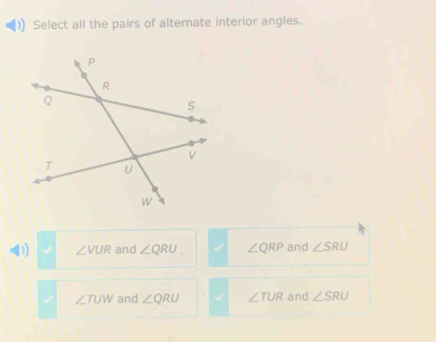 Select all the pairs of alternate interior angles.
D) ∠ VUR and ∠ QRU. ∠ QRP and ∠ SRU
∠ TUW and ∠ QRU ∠ TUR and ∠ SRU