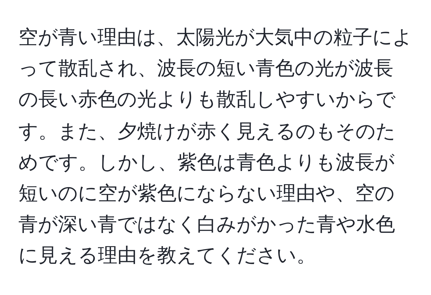 空が青い理由は、太陽光が大気中の粒子によって散乱され、波長の短い青色の光が波長の長い赤色の光よりも散乱しやすいからです。また、夕焼けが赤く見えるのもそのためです。しかし、紫色は青色よりも波長が短いのに空が紫色にならない理由や、空の青が深い青ではなく白みがかった青や水色に見える理由を教えてください。