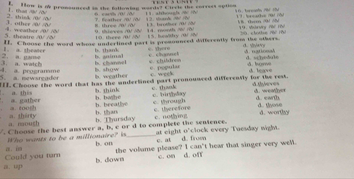 Trst 3 unt 7
How is / pronounced in the following words? Circle the correct option
1. that /0/ /δ/ 6. earth /0/ /δ/
2. think /0/ /δ/ 7. feather /0/ /δ/ 12. thank /0/ /δ/ 11. although /0/ /δ/ 16. breath /0/ /5/ 17. breathe /9/ /ð/
3. other /0/ /δ/
4. weather /0/ /δ/ 8. three /0/ /ð/ 9. thieves /0/ /δ/ 13、 brother /0/ /δ/ 18. them /0/ /δ/
5. theatre /0/ /δ/ 10. there /0/ /δ/ 14. month /0/ /5 / 15. healthy /0/ /δ/ 19. thirsty /0/ /S/ 20. clothe /0/ /δ/
I. Choose the word whose underlined part is pronounced differently from the others.
1. a. theater b. thank d. thirty
2. a. game b. animal c. there d. national
3. a. watch b. channel c. channel c. children d. schedule d. home
4. a. programme b. show
5. a. newsreader b. weather c. popular c. week d. leave
. Choose the word that has the underlined part pronounced differently for the rest.
1、 a. this b. think c. thank d.thieves d. weather
a. gather b. bathe c. birthday
a. tooth b. breathe c. through d. earth
a. thirty b. than c. therefore d. those d. worthy
a. mouth b. Thursday c. nothing
/. Choose the best answer a, b, c or d to complete the sentence.
Who wants to be a millionaire? is_ at eight o’clock every Tuesday night.
a. in b. on c. at d. from
Could you turn the volume please? I can't hear that singer very well.
a、up b. down c. on d. off