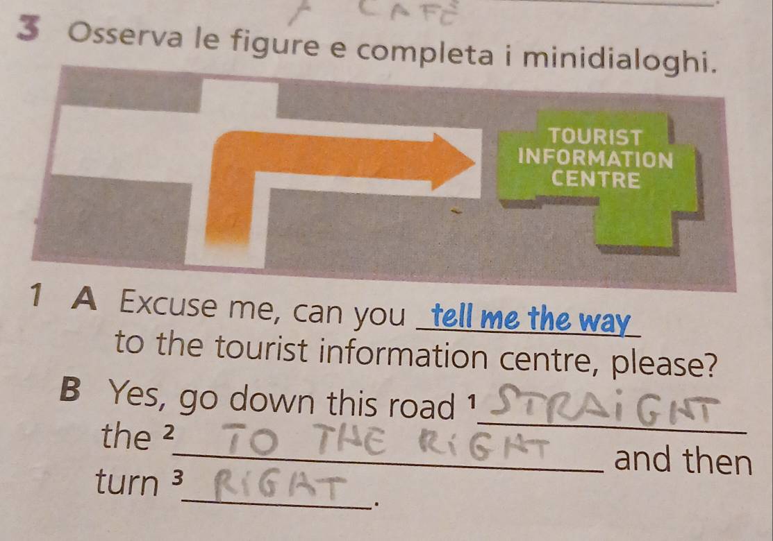 Osserva le figure e completa i minidialoghi. 
TOURIST 
INFORMATION 
CENTRE 
1 A Excuse me, can you _tell me the way_ 
to the tourist information centre, please? 
_ 
B Yes, go down this road 1 
the ²_ and then 
_ 
turn ³ 
.