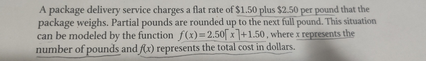 A package delivery service charges a flat rate of $1.50 plus $2.50 per pound that the 
package weighs. Partial pounds are rounded up to the next full pound. This situation 
can be modeled by the function f(x)=2.50[x]+1.50 , where x represents the 
number of pounds and f(x) represents the total cost in dollars.