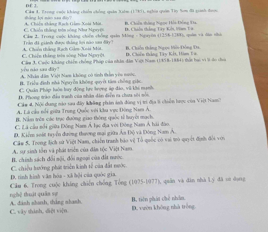 DÈ 2.
Câu 1. Trong cuộc kháng chiến chống quân Xiêm (1785), nghĩa quân Tây Sơn đã giành được
thắng lợi nào sau dây?
A. Chiến thắng Rạch Gầm-Xoài Mút. B. Chiến thắng Ngọc Hồi-Đồng Đa
C. Chiến thắng trên sông Như Nguyệt D. Chiến thắng Tây Kết, Hàm Tử.
Câu 2. Trong cuộc kháng chiến chống quân Mông - Nguyên (1258-1288), quân và dân nhà
Trần đã giành được thắng lợi nào sau đây?
A. Chiến thắng Rạch Gầm-Xoài Mút. B. Chiến thắng Ngọc Hồi-Đồng Đa.
C. Chiến thắng trên sông Như Nguyệt. D. Chiến thắng Tây Kết, Hàm Tử.
Câu 3. Cuộc kháng chiến chống Pháp của nhân dân Việt Nam (1858-1884) thất bại vì lí do chủ
yếu nào sau đây?
A. Nhân dân Việt Nam không có tinh thần yêu nước.
B. Triều đình nhà Nguyễn không quyết tâm chồng giặc.
C. Quân Pháp luôn huy động lực lượng áp đảo, vũ khí mạnh.
D. Phong trào đầu tranh của nhân dân diễn ra chưa sôi nổi.
Câu 4. Nội dung nào sau đây không phản ánh đúng vị trí địa lí chiến lược của Việt Nam?
A. Là cầu nổi giữa Trung Quốc với khu vực Đông Nam Á.
B. Nằm trên các trục đường giao thông quốc tế huyết mạch.
C. Là cầu nổi giữa Đông Nam Á lục địa với Đông Nam Á hải đảo.
D. Kiểm soát tuyển đường thương mại giữa Ấn Độ và Đông Nam Á.
Câu 5. Trong lịch sử Việt Nam, chiến tranh bảo vệ Tổ quốc có vai trò quyết định đổi với
A. sự sinh tồn và phát triển của dân tộc Việt Nam.
B. chính sách đối nội, đối ngoại của đất nước.
C. chiều hướng phát triển kinh tế của đất nước.
D. tình hình văn hóa - xã hội của quóc gia.
Câu 6. Trong cuộc kháng chiến chống Tổng (1075-1077), quân và dân nhà Lý đã sử dụng
nghệ thuật quân sự
A. đánh nhanh, thắng nhanh. B. tiên phát chê nhân.
C. vây thành, diệt viện. D. vườn không nhà trống.