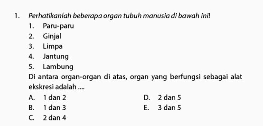 Perhatikanlah beberapa organ tubuh manusia di bawah ini!
1. Paru-paru
2. Ginjal
3. Limpa
4. Jantung
5. Lambung
Di antara organ-organ di atas, organ yang berfungsi sebagai alat
ekskresi adalah ....
A. 1 dan 2 D. 2 dan 5
B. 1 dan 3 E. 3 dan 5
C. 2 dan 4