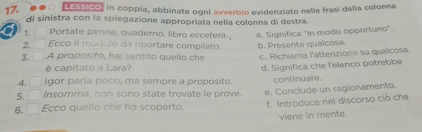 LESSICO. In coppia, abbinate ogni avverbio evidenziato nelle frasi della colonna 
di sinistra con la spiegazione appropriata nella colonna di destra. 
1. Portate penna, quaderno, libro eccetera. a. Significa “in modo opportuno”. 
2. Ecco il modulo da riportare compilato, b. Presenta qualcosa. 
3. A proposito, hai sentito quello che 
c. Richiama l’attenzione su qualcosa. 
è capitato a Lara? 
d. Significa che l’elenco potrebbe 
4. Igor parla poco, ma sempre a proposito. continuare. 
5. Insomma, non sono state trovate le prove. e. Conclude un ragionamento. 
6. Ecco quello che ho scoperto. 
f. Introduce nel discorso ciò che 
viene in mente.