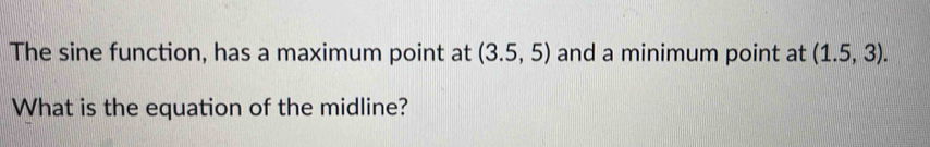 The sine function, has a maximum point at (3.5,5) and a minimum point at (1.5,3). 
What is the equation of the midline?