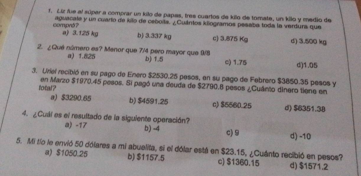 Liz fue al súper a comprar un kilo de papas, tres cuartos de kilo de tomate, un kilo y medio de
aguacate y un cuarto de kílo de ceboila. ¿Cuántos kilogramos pesaba toda la verdura que
compró?
a) 3.125 kg b) 3.337 kg c) 3.875 Kg d) 3.500 kg
2. ¿Qué número es? Menor que 7/4 pero mayor que 9/8
a) 1.825 b) 1.5 c) 1.75
d) 1.05
3. Uriel recibió en su pago de Enero $2530.25 pesos, en su pago de Febrero $3850.35 pesos y
en Marzo $1970.45 pesos. Si pagó una deuda de $2790.8 pesos ¿Cuánto dinero tiene en
total?
a) $3290.65 b) $4591.25 c) $5560.25
d) $6351.38
4. ¿Cuál es el resultado de la siguiente operación?
a) -17 b) -4 c) 9 d) -10
5. Mi tío le envió 50 dólares a mi abuelita, si el dólar está en $23.15, ¿Cuánto recibió en pesos?
a) $1050.25 b) $1157.5 c) $1360.15 d) $1571.2