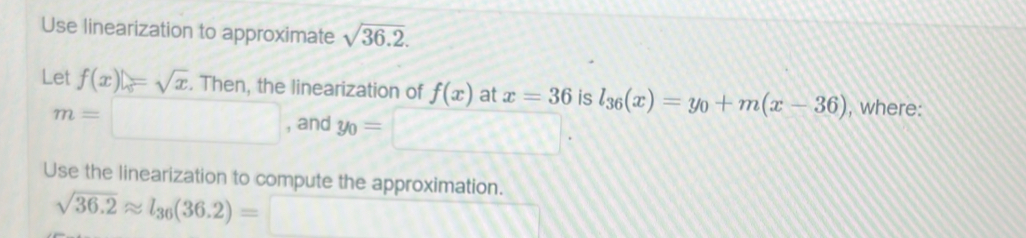 Use linearization to approximate sqrt(36.2). 
Let f(x)=sqrt(x). Then, the linearization of f(x) at x=36 is l_36(x)=y_0+m(x-36) , where:
m=□ , and y_0=□. 
Use the linearization to compute the approximation.
sqrt(36.2)approx l_36(36.2)=□