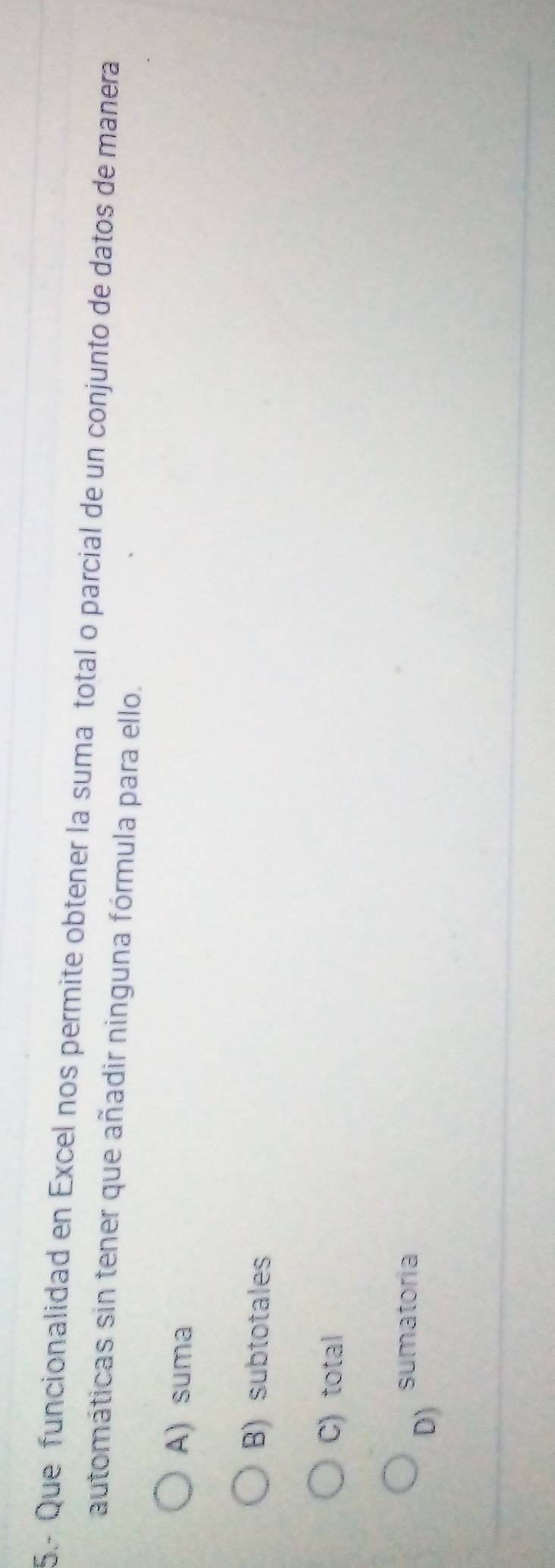 5.- Que funcionalidad en Excel nos permite obtener la suma total o parcial de un conjunto de datos de manera
automáticas sin tener que añadir ninguna fórmula para ello.
A) suma
B) subtotales
C) total
D)
sumatoria