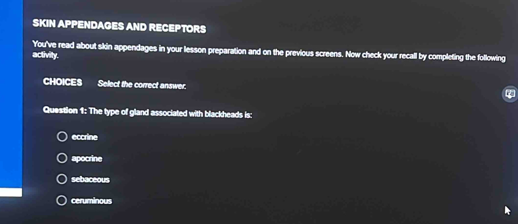 SKIN APPENDAGES AND RECEPTORS
You've read about skin appendages in your lesson preparation and on the previous screens. Now check your recall by completing the following
activity.
CHOICES Select the correct answer.
Question 1: The type of gland associated with blackheads is:
eccrine
apocrine
sebaceous
ceruminous