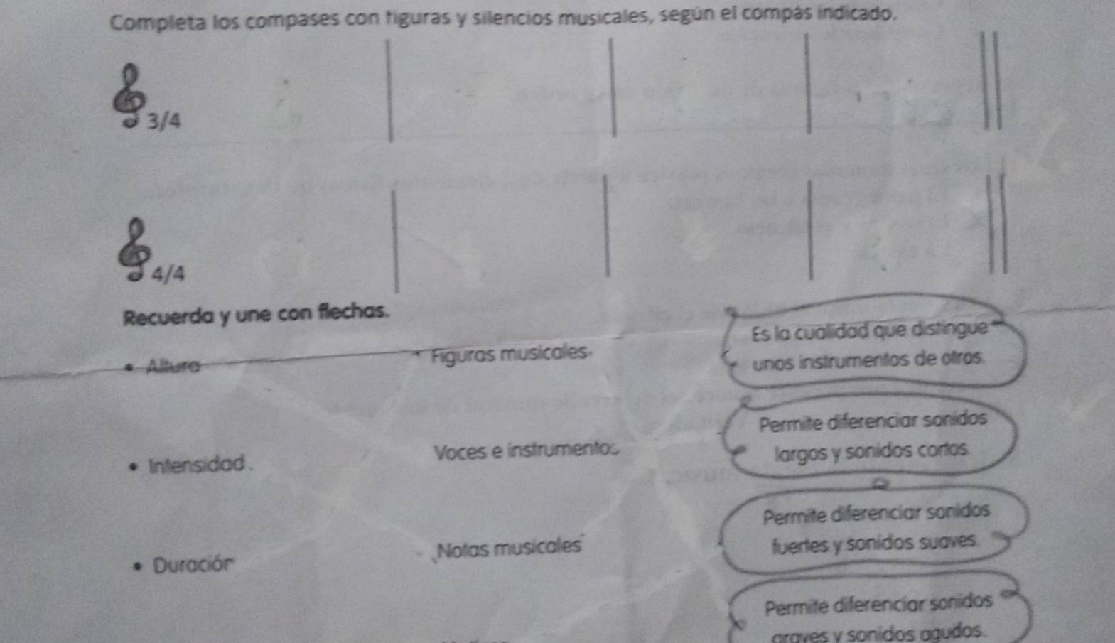 Completa los compases con figuras y silencios musicales, según el compás indicado.
3/4
4/4
Recuerda y une con flechas.
Es la cualidad que distingue
Altura Figuras musicales
unos instrumentos de ótros.
Permite diferenciar sonidos
Intensidad . Voces e instrumentos
largos y sonidos cortos.
Permite diferenciar sonidos
Duración Notas musicales fuertes y sonidos suaves.
Permite diferenciar sonidos
araves y sonidos agudos.