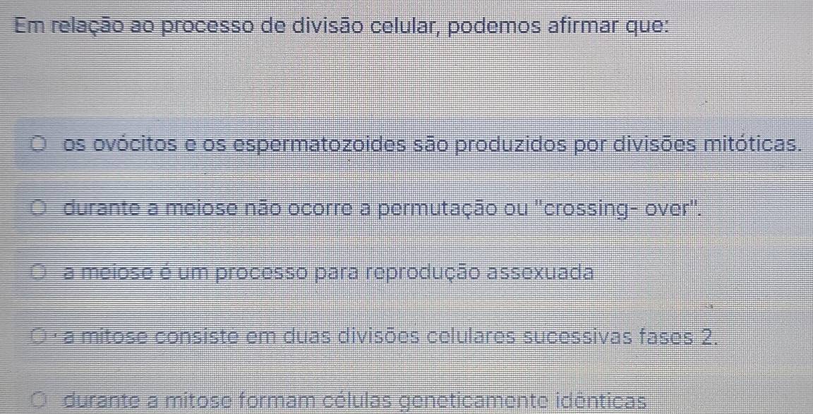 Em relação ao processo de divisão celular, podemos afirmar que:
os ovócitos e os espermatozoides são produzidos por divisões mitóticas.
durante a meiose não ocorre a permutação ou "crossing- over".
a meiose é um processo para reprodução assexuada
· a mitose consiste em duas divisões celulares sucessivas fases 2.
durante a mitose formam células geneticamente idênticas