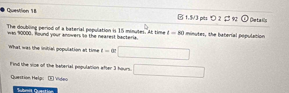 つ 2 。 92 Details 
The doubling period of a baterial population is 15 minutes. At time t=80 minutes, the baterial population 
was 90000. Round your answers to the nearest bacteria. 
What was the initial population at time t=0 ? □ 
Find the size of the baterial population after 3 hours. □ 
Question Help: Video 
Submit Question