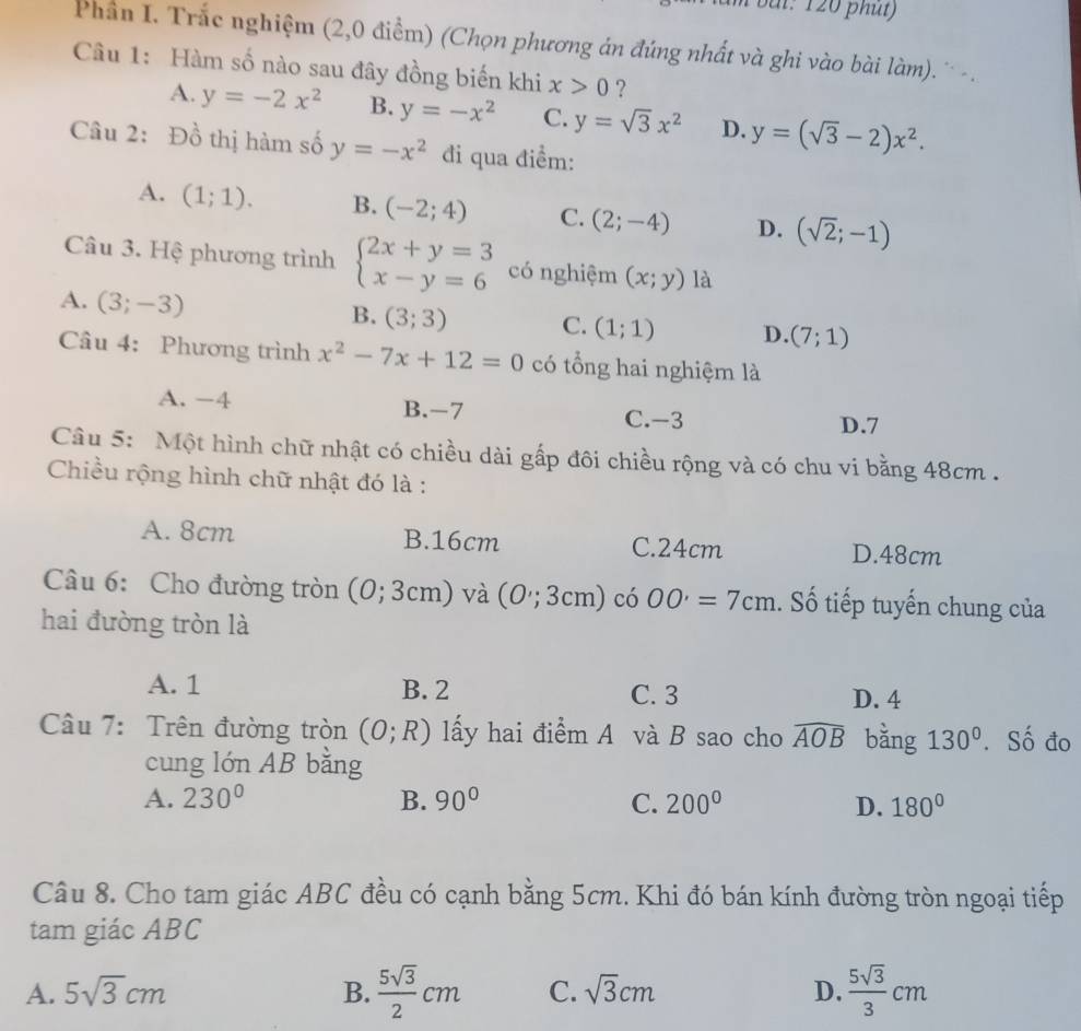 bui: 120 phụt)
Phần I. Trắc nghiệm (2,0 điểm) (Chọn phương án đúng nhất và ghi vào bài làm). ' - .
Câu 1: Hàm số nào sau đây đồng biến khi x>0 ?
A. y=-2x^2 B. y=-x^2 C. y=sqrt(3)x^2 D. y=(sqrt(3)-2)x^2.
Câu 2: Đồ thị hàm số y=-x^2 đi qua điểm:
A. (1;1). B. (-2;4) C. (2;-4) D. (sqrt(2);-1)
Câu 3. Hệ phương trình beginarrayl 2x+y=3 x-y=6endarray. có nghiệm (x;y) là
A. (3;-3)
B. (3;3) C. (1;1) D. (7;1)
Câu 4: Phương trình x^2-7x+12=0 có tổng hai nghiệm là
A. -4 B.-7 C.-3
D.7
Câu 5: Một hình chữ nhật có chiều dài gấp đôi chiều rộng và có chu vi bằng 48cm .
Chiều rộng hình chữ nhật đó là :
A. 8cm B.16cm C.24cm
D.48cm
Câu 6: Cho đường tròn (0;3cm) và (0;3cm) có OO'=7cm. Số tiếp tuyến chung của
hai đường tròn là
A. 1 B. 2 C. 3 D. 4
Câu 7: Trên đường tròn (O;R) lấy hai điểm A và B sao cho widehat AOB bằng 130°. Số đo
cung lớn AB bằng
A. 230° B. 90° C. 200° D. 180°
Câu 8. Cho tam giác ABC đều có cạnh bằng 5cm. Khi đó bán kính đường tròn ngoại tiếp
tam giác ABC
A. 5sqrt(3)cm B.  5sqrt(3)/2 cm C. sqrt(3)cm D.  5sqrt(3)/3 cm