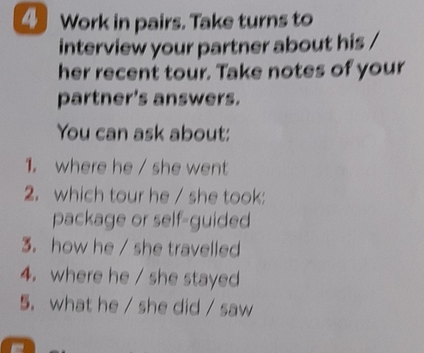 Work in pairs. Take turns to 
interview your partner about his / 
her recent tour. Take notes of your 
partner's answers. 
You can ask about: 
1. where he / she went 
2. which tour he / she took: 
package or self-guided 
3. how he / she travelled 
4. where he / she stayed 
5. what he / she did / saw