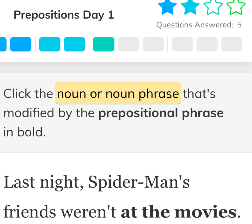 Prepositions Day 1 
Questions Answered: 5 
Click the noun or noun phrase that's 
modified by the prepositional phrase 
in bold. 
Last night, Spider-Man's 
friends weren't at the movies.