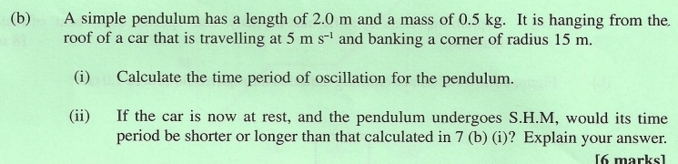 A simple pendulum has a length of 2.0 m and a mass of 0.5 kg. It is hanging from the 
roof of a car that is travelling at 5 m s^(-1) and banking a corner of radius 15 m. 
(i) Calculate the time period of oscillation for the pendulum. 
(ii) If the car is now at rest, and the pendulum undergoes S.H.M, would its time 
period be shorter or longer than that calculated in 7 (b) (i)? Explain your answer. 
[6 marks]