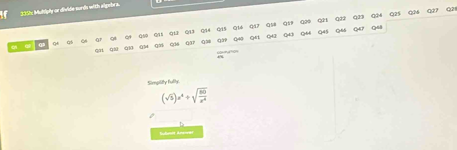 335h: Multiply or divide surds with algebra.
Q25 Q26 Q27 Q21 
Q1 Q Q3 Q4 Q5 Q6 Q7 Q8 Q9 Q10 Q11 Q12 Q13 Q14 Q15
Q31 Q32 Q33 Q34 Q35 Q36 Q37 Q38 Q39 Q40
COMPLETION 
4% 
Simplify fully.
(sqrt(5))x^4/ sqrt(frac 80)x^4
Submit Answer