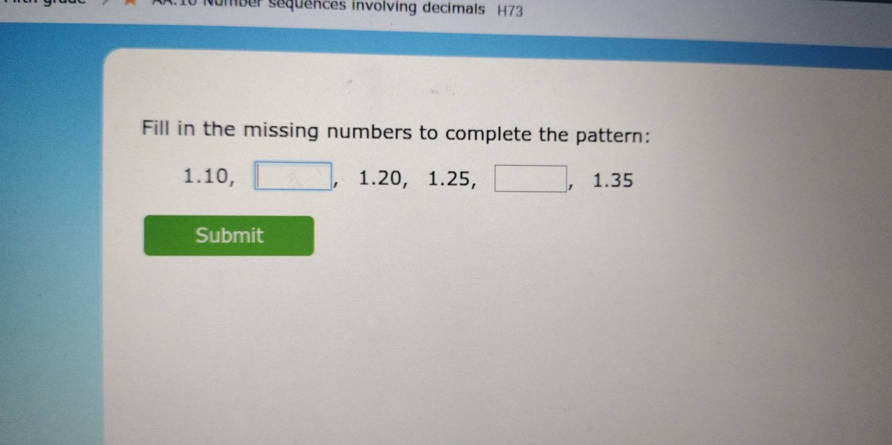 umber sequences involving decimals H73 
Fill in the missing numbers to complete the pattern:
1.10, □ 1.20, 1.25, □ , , 1.35
Submit