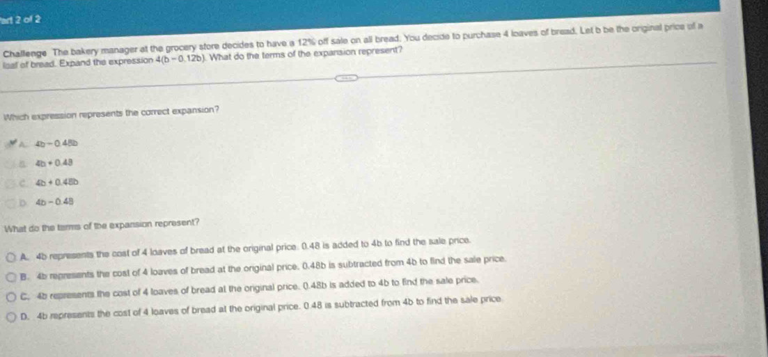 art 2 of 2
Challenge The bakery manager at the grocery store decides to have a 12% off sale on all bread. You decide to purchase 4 loaves of bread. Let b be the original price of a
ical of bread. Expand the expression 4(b-0,12b) What do the terms of the expansion represent?
Which expression represents the correct expansion?
4b-0.48b
4b+0.49
4b+0.45b
4b-0.48
What do the terms of the expansion represent?
A. 45 represents the cost of 4 loaves of bread at the original price: 0.48 is added to 4b to find the sale price.
B. 4b represents the cost of 4 loaves of bread at the original price. 0.48b is subtracted from 4b to find the sale price.
C. 4b represents the cost of 4 loaves of bread at the original price. 0.48b is added to 4b to find the sale price.
D. 4b represents the cost of 4 loaves of bread at the original price. 0.48 is subtracted from 4b to find the sale price