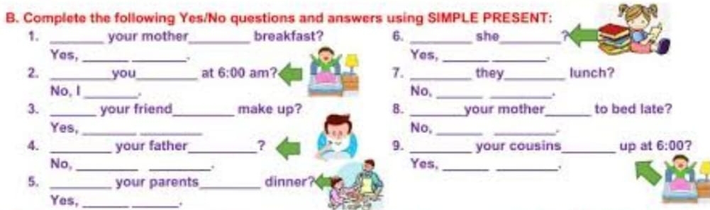 Complete the following Yes/No questions and answers using SIMPLE PRESENT:
1. _your mother_ breakfast? 6. _she_
Yes, __,
Yes,_
_
2. _you_ at 6:00 am? 7. _they_ lunch?
No, I _.
No, __.
3. _your friend_ make up? 8. _your mother_ to bed late?
Yes, __No,_
_.
4. _your father_ ? 9. _your cousins_ up at 6:00 2
No, __. Yes,__
.
5. _your parents_ dinner?
Yes, _.