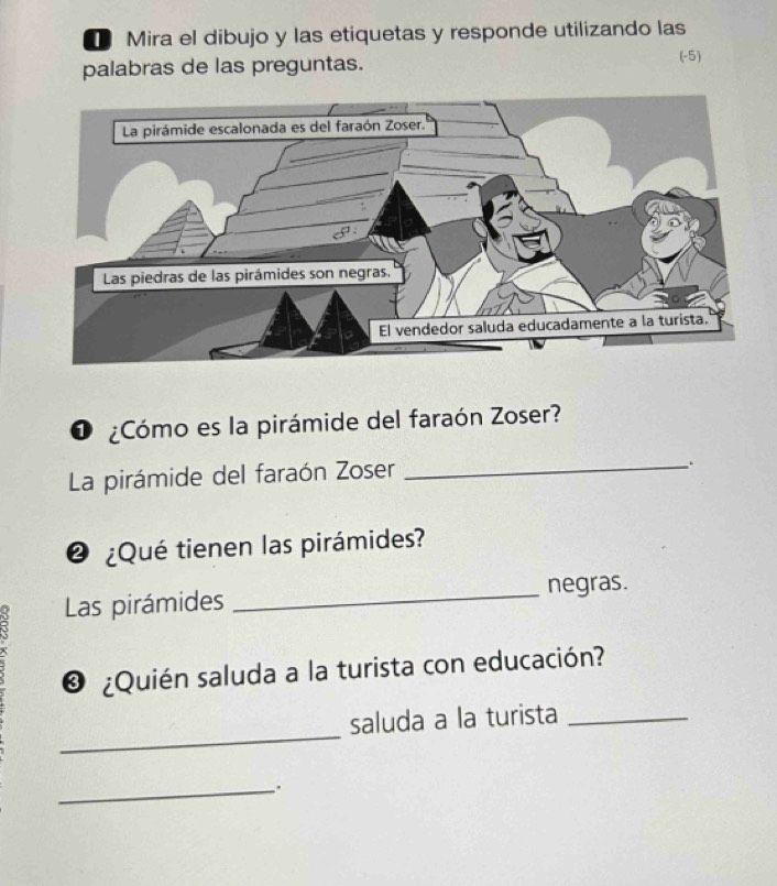 Mira el dibujo y las etiquetas y responde utilizando las 
palabras de las preguntas. 
(-5) 
O ¿Cómo es la pirámide del faraón Zoser? 
La pirámide del faraón Zoser_ 
. 
@ ¿Qué tienen las pirámides? 
_ 
negras. 
τ Las pirámides 
❸ ¿Quién saluda a la turista con educación? 
_ 
saluda a la turista_ 
_