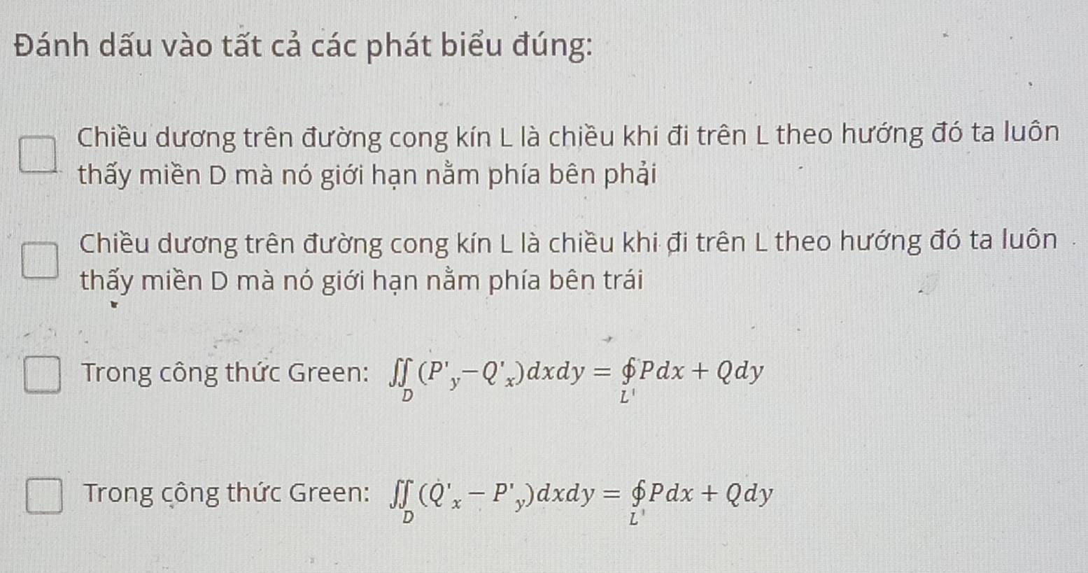 Đánh dấu vào tất cả các phát biểu đúng:
Chiều dương trên đường cong kín L là chiều khi đi trên L theo hướng đó ta luôn
thấy miền D mà nó giới hạn nằm phía bên phải
Chiều dương trên đường cong kín L là chiều khi đi trên L theo hướng đó ta luôn.
thấy miền D mà nó giới hạn nằm phía bên trái
Trong công thức Green: ∈t ∈tlimits _D(P'_y-Q'_x)dxdy=beginarrayl p L'endarray.  Pdx+Qdy
Trong công thức Green: ∈t ∈tlimits _D(Q'_x-P'_y)dxdy=beginarrayl pdx'+Qdy