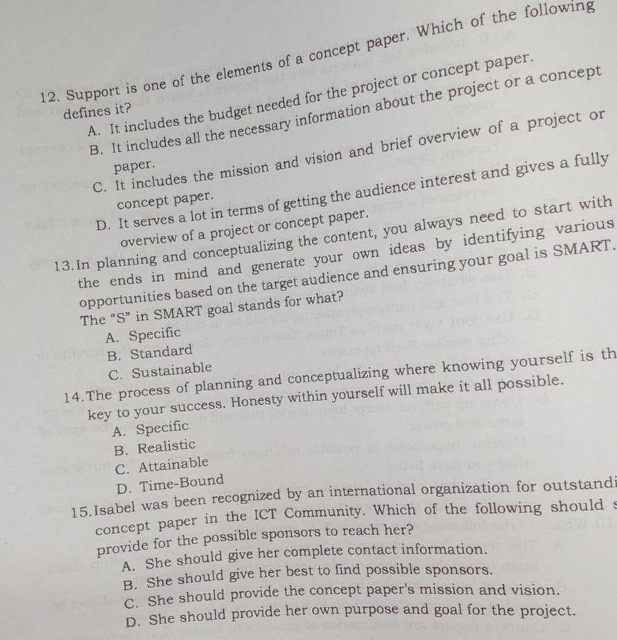 Support is one of the elements of a concept paper. Which of the following
A. It includes the budget needed for the project or concept paper
defines it?
B. It includes all the necessary information about the project or a concept
C. It includes the mission and vision and brief overview of a project or
paper.
D. It serves a lot in terms of getting the audience interest and gives a fully
concept paper.
overview of a project or concept paper.
13.In planning and conceptualizing the content, you always need to start with
the ends in mind and generate your own ideas by identifying various
opportunities based on the target audience and ensuring your goal is SMART.
The “S” in SMART goal stands for what?
A. Specific
B. Standard
C. Sustainable
14.The process of planning and conceptualizing where knowing yourself is th
key to your success. Honesty within yourself will make it all possible.
A. Specific
B. Realistic
C. Attainable
D. Time-Bound
15.Isabel was been recognized by an international organization for outstandi
concept paper in the ICT Community. Which of the following should s
provide for the possible sponsors to reach her?
A. She should give her complete contact information.
B. She should give her best to find possible sponsors.
C. She should provide the concept paper’s mission and vision.
D. She should provide her own purpose and goal for the project.