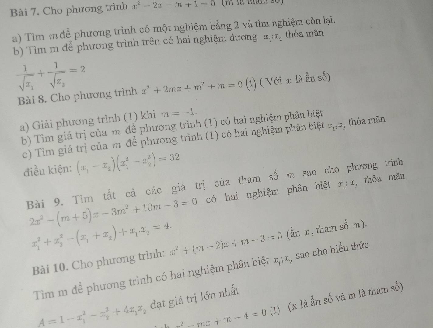 Cho phương trình x^2-2x-m+1=0 (m là thm số)
a) Tìm m để phương trình có một nghiệm bằng 2 và tìm nghiệm còn lại.
b) Tìm m để phương trình trên có hai nghiệm dương x_1;x_2 thỏa mãn
frac 1sqrt(x_1)+frac 1sqrt(x_2)=2
Bài 8. Cho phương trình x^2+2mx+m^2+m=0 (1) ( Với x là ần số)
a) Giải phương trình (1) khi m=-1.
b) Tìm giá trị của m để phương trình (1) có hai nghiệm phân biệt
c) Tìm giá trị của m để phương trình (1) có hai nghiệm phân biệt x_1,x_2 thỏa mãn
điều kiện: (x_1-x_2)(x_1^(2-x_2^2)=32
Bài 9. Tìm tất cả các giá trị của tham số m sao cho phương trình
2x^2)-(m+5)x-3m^2+10m-3=0 có hai nghiệm phân biệt x_1;x_2 thỏa mãn
x_1^(2+x_2^2-(x_1)+x_2)+x_1.x_2=4. x^2+(m-2)x+m-3=0
Bài 10. Cho phương trình: (ẩn x, tham shat om).
Tìm m để phương trình có hai nghiệm phân biệt x_1;x_2 sao cho biều thức
A=1-x_1^(2-x_2^2+4x_1)x_2 đạt giá trị lớn nhất
x^2-mx+m-4=0 (1) (x là ẩn số và m là tham số)