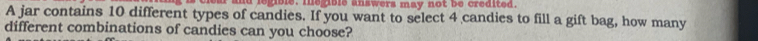 egible. megible answers may not be credited. 
A jar contains 10 different types of candies. If you want to select 4 candies to fill a gift bag, how many 
different combinations of candies can you choose?