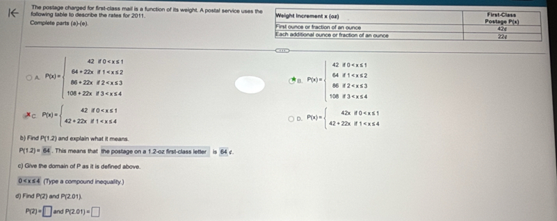 The postage charged for first-class mail is a function of its weight. A postal service uses
following table to describe the rates for 2011. 
Complete parts (a)-(e)
A. P(x)=beginarrayl 42,80 B. P(x)=beginarrayl 428=x <2 8683
C P(x)=beginarrayl 42if0
D. P(x)=beginarrayl 42xif0
b) Find P(1.2) and explain what it means.
P(1.2)=64. This means that the postage on a 1.2-oz first-class letter overline 64c.
c) Give the domain of P as it is defined above.
0 (Type a compound inequality.)
d) Find P(2) and P(201)
P(2)=□ and P(2.01)=□