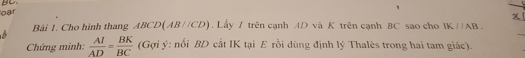 BC 
loạr 
Bài 1. Cho hình thang ABCD(AB//CD). Lấy I trên cạnh AD và K trên cạnh BC sao cho IK//AB. 
Chứng minh:  AI/AD = BK/BC  (Gợi ý : nối BD cắt IK tại E rồi dùng định lý Thalès trong hai tam giác).