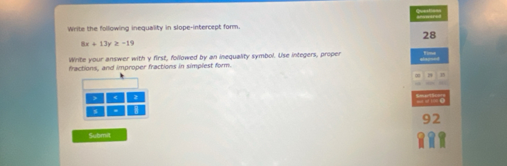 Questions answered 
Write the following inequality in slope-intercept form. 
28
8x+13y≥ -19
Write your answer with y first, followed by an inequality symbol. Use integers, proper Time 
fractions, and improper fractions in simplest form. elapsed 
00 29 < 2 
SmartScore bes of 100 0 
s
92
Submit