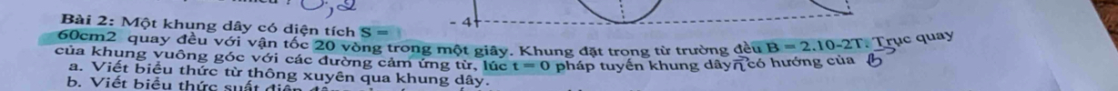 Một khung dây có diện tích S= - 4
60cm2 quay đều với vận tốc 20 vòng trong một giây. Khung đặt trong từ trường đều B =2
, 10-2T. Trục quay 
của khung vuông góc với các đường cảm ứng từ, lúc t=0 pháp tuyến khung dây7 có hướng của 
a. Viết biểu thức từ thông xuyên qua khung dây. 
b. Viết biểu thức suất điển