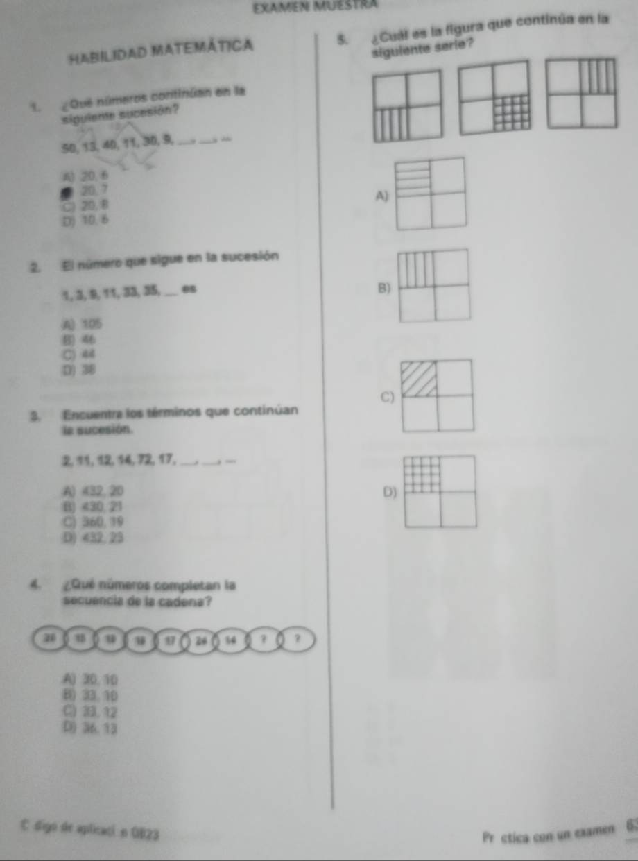 EXaMéN MUestra
HaBILIDAD MATEMÁtica 5. ¿Cuál es la figura que continúa en la
siguiente serie?
1. ¿Qué números continúan en la
sigulente sucesión?
50, 13, 40, 11, 30, 9, __ -
A) 20, 6
20.7
C) 20, B
A)
D) 10. 6
2. El número que sigue en la sucesión
1, 3, 9, 11, 33, 35,_ 8
B)
A) 105
B) 46
C) 44
D) 38
C)
3. Encuentra los términos que continúan
la sucesión.
2, 11, 12, 14, 72, 17,_ ._ —_
A) 432, 20 D)
B) 430, 21
C) 360, 19
D) 432,23
4. ¿Qué números completan la
secuencia de la cadena?
20 u 17 24 % 4 ? a ?
A) 30, 10
B) 33. 10
C) 33.12
D) 36.13
C digo de aplicaci n OB23
Pr ctica con un examen 6: