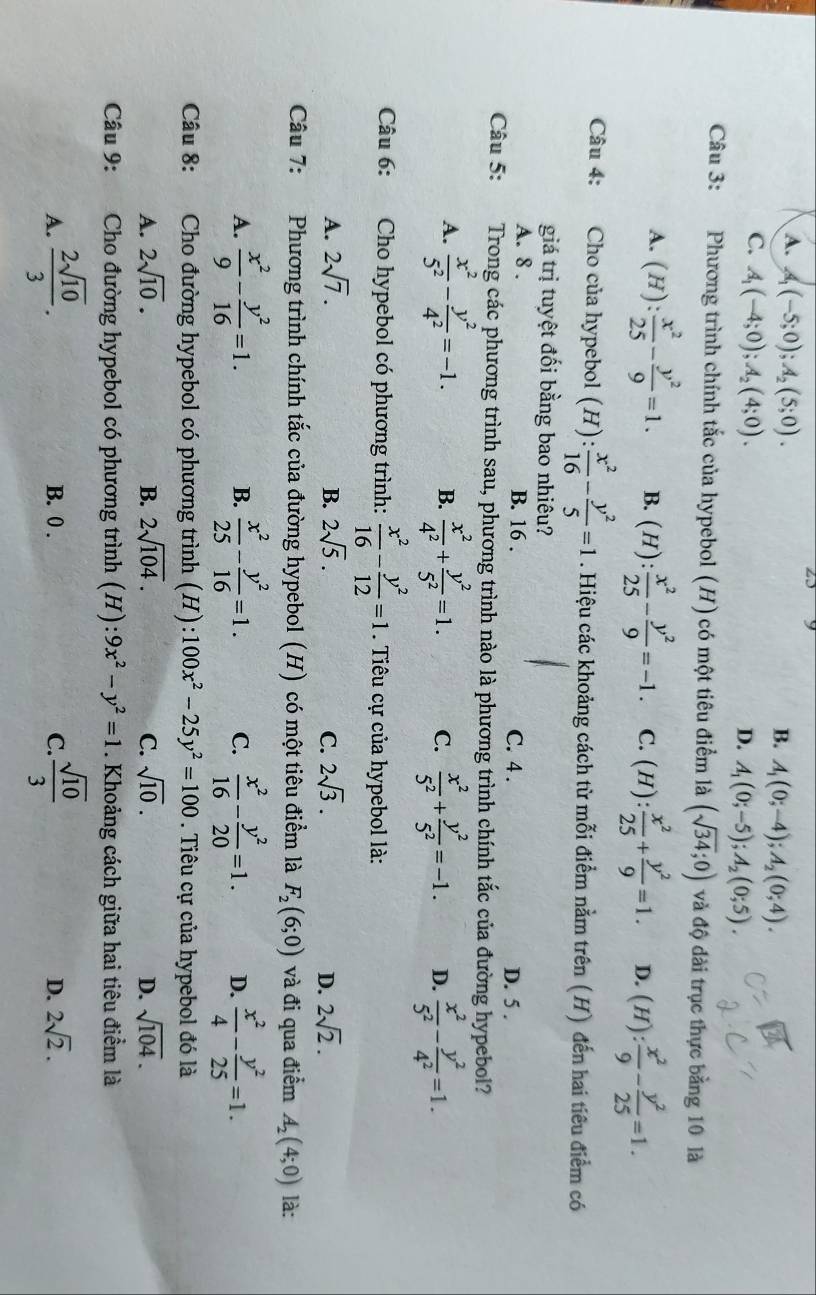 A. A_1(-5;0);A_2(5;0).
B. A_1(0;-4);A_2(0;4).
C. A_1(-4;0);A_2(4;0).
D. A_1(0;-5);A_2(0;5).
Câu 3: Phương trình chính tắc của hypebol (H) có một tiêu điểm là (sqrt(34);0) và độ dài trục thực bằng 10 là
A. (H): x^2/25 - y^2/9 =1. B. (H): x^2/25 - y^2/9 =-1. C. (H): x^2/25 + y^2/9 =1. D. (H): x^2/9 - y^2/25 =1.
Câu 4: Cho của hypebol (H): x^2/16 - y^2/5 =1. Hiệu các khoảng cách từ mỗi điểm nằm trên (H) đến hai tiêu điểm có
giá trị tuyệt đối bằng bao nhiêu?
A. 8 . B. 16 . C. 4 . D. 5 .
Câu 5: :Trong các phương trình sau, phương trình nào là phương trình chính tắc của đường hypebol?
A.  x^2/5^2 - y^2/4^2 =-1. B.  x^2/4^2 + y^2/5^2 =1. C.  x^2/5^2 + y^2/5^2 =-1. D.  x^2/5^2 - y^2/4^2 =1.
Câu 6: Cho hypebol có phương trình:  x^2/16 - y^2/12 =1. Tiêu cự của hypebol là:
A. 2sqrt(7). B. 2sqrt(5). C. 2sqrt(3). D. 2sqrt(2).
Câu 7: Phương trình chính tắc của đường hypebol (H) có một tiêu điểm là F_2(6;0) và đi qua điểm A_2(4;0) là:
A.  x^2/9 - y^2/16 =1. B.  x^2/25 - y^2/16 =1. C.  x^2/16 - y^2/20 =1. D.  x^2/4 - y^2/25 =1.
Câu 8: Cho đường hypebol có phương trình (H): 100x^2-25y^2=100. Tiêu cự của hypebol đó là
A. 2sqrt(10). B. 2sqrt(104). C. sqrt(10). D. sqrt(104).
Câu 9: :Cho đường hypebol có phương trình (H): 9x^2-y^2=1. Khoảng cách giữa hai tiêu điểm là
A.  2sqrt(10)/3 . B. 0 . C.  sqrt(10)/3  2sqrt(2).
D.