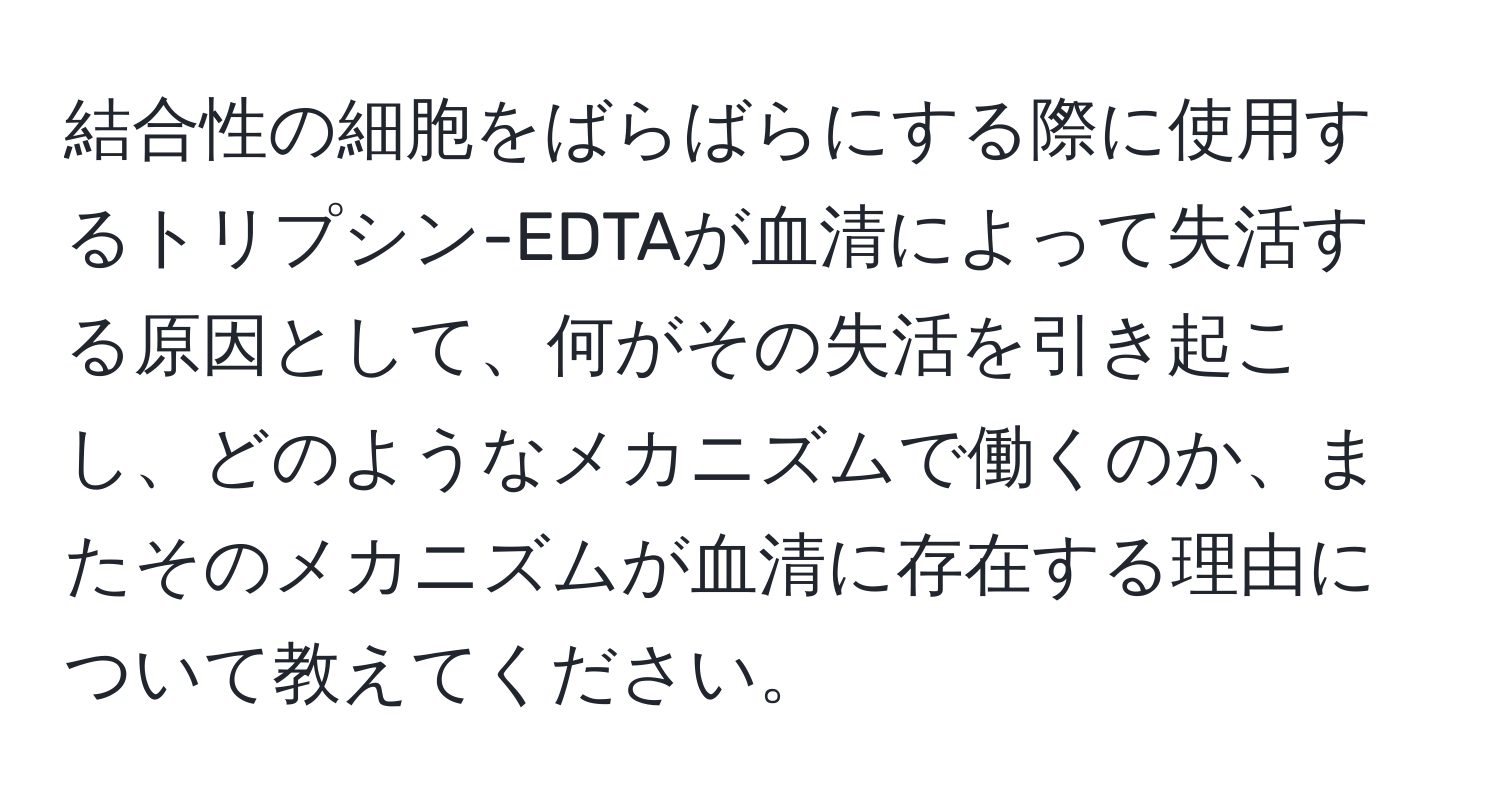 結合性の細胞をばらばらにする際に使用するトリプシン-EDTAが血清によって失活する原因として、何がその失活を引き起こし、どのようなメカニズムで働くのか、またそのメカニズムが血清に存在する理由について教えてください。