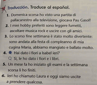 Traducción. Traduce al español. 
1. Domenica scorsa ho visto una partita di 
pallacanestro alla televisione, giocava Pau Gasol! 
2. I miei hobby preferiti sono leggere fumetti, 
ascoltare musica rock e uscire con gli amici. 
3. Lo scorso fine settimana è stato molto divertente: 
sono andata alla festa di compleanno di mia 
cugina Maria, abbiamo mangiato e ballato molto. 
4. Hai dato i fiori a Isabel ieri? 
Sì, le ho dato i fiori e i libri. 
5. Un mese fa ho iniziato gli esami e la settimana 
scorsa li ho finiti. 
6. Ieri ho chiamato Laura e oggi siamo uscite 
a prendere qualcosa.