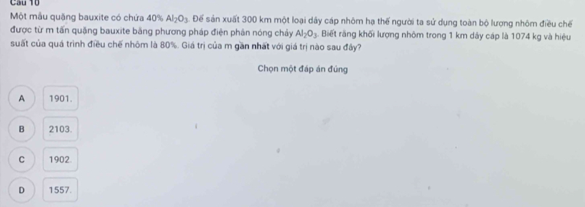 Một mẫu quặng bauxite có chứa 40% Al_2O_3. Để sản xuất 300 km một loại dây cáp nhôm hạ thế người ta sử dụng toàn bộ lượng nhôm điều chế
được từ m tấn quặng bauxite băng phương pháp điện phân nóng chảy Al_2O_3. Biết răng khối lượng nhôm trong 1 km dây cáp là 1074 kg và hiệu
suất của quá trình điều chế nhôm là 80%. Giá trị của m gần nhất với giá trị nào sau đây?
Chọn một đáp án đúng
A 1901.
B 2103.
C 1902.
D 1557.