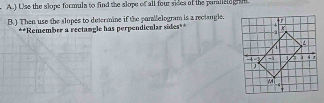 ) Use the slope formula to find the slope of all four sides of the parallelogram. 
B.) Then use the slopes to determine if the parallelogram is a rectangle. 
**Remember a rectangle has perpendicular sides**