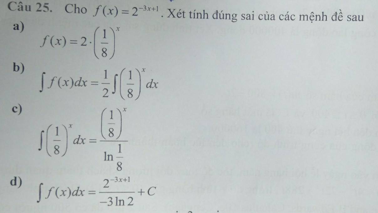 Cho f(x)=2^(-3x+1). Xét tính đúng sai của các mệnh đề sau 
a) f(x)=2· ( 1/8 )^x
b) ∈t f(x)dx= 1/2 ∈t ( 1/8 )^xdx
c) ∈t ( 1/8 )^xdx=frac ( 1/8 )^xln  1/8 
d) ∈t f(x)dx= (2^(-3x+1))/-3ln 2 +C