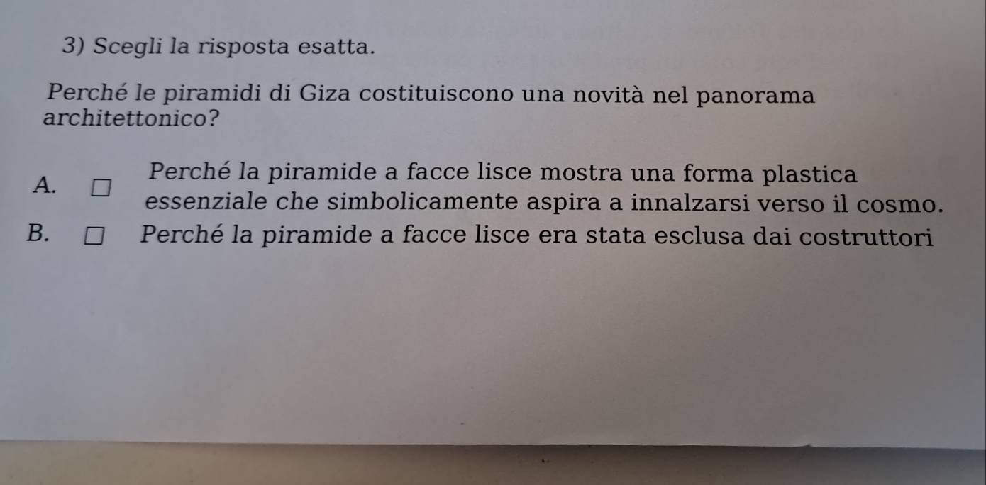 Scegli la risposta esatta.
Perché le piramidi di Giza costituiscono una novità nel panorama
architettonico?
A.
Perché la piramide a facce lisce mostra una forma plastica
essenziale che simbolicamente aspira a innalzarsi verso il cosmo.
B. Perché la piramide a facce lisce era stata esclusa dai costruttori