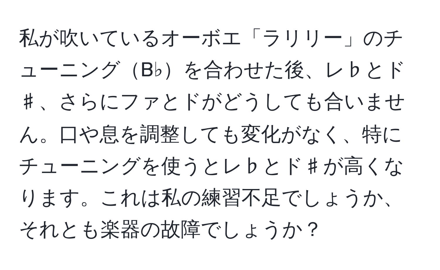 私が吹いているオーボエ「ラリリー」のチューニングB♭を合わせた後、レ♭とド♯、さらにファとドがどうしても合いません。口や息を調整しても変化がなく、特にチューニングを使うとレ♭とド♯が高くなります。これは私の練習不足でしょうか、それとも楽器の故障でしょうか？