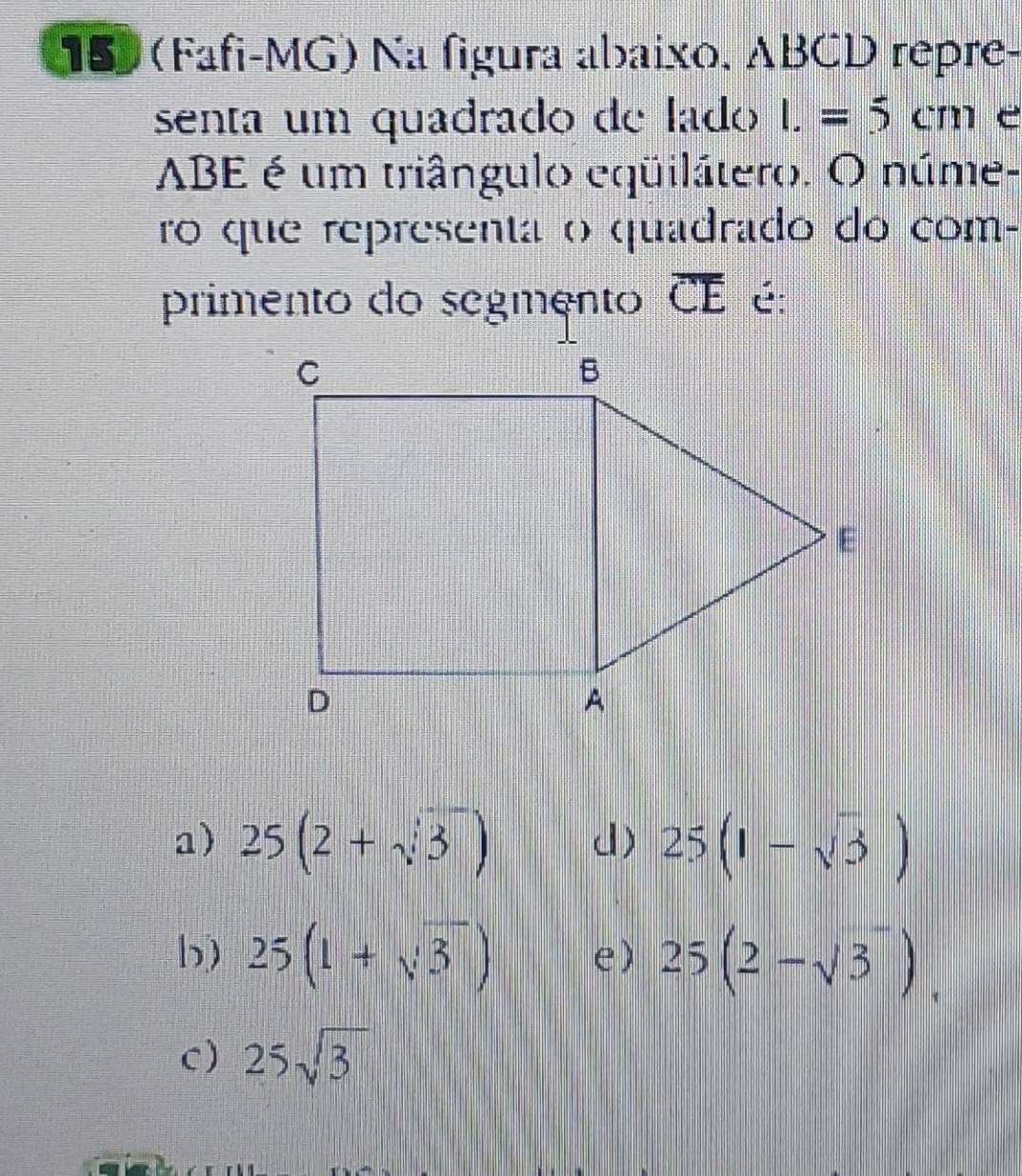 159 (Fafi-MG) Na figura abaixo, ABCD repre-
senta um quadrado de lado I.=5cm e
ABE é um triângulo eqüilátero. O núme-
ro que representa o quadrado do com-
primento do segmento overline CE é:
a) 25(2+sqrt(3)) d) 25(1-sqrt(3))
b) 25(1+sqrt(3)) e) 25(2-sqrt(3)).
C) 25sqrt(3)