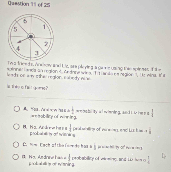 6
5 1
2
4
3
Two friends, Andrew and Liz, are playing a game using this spinner. If the
spinner lands on region 4, Andrew wins. If it lands on region 1, Liz wins. If it
lands on any other region, nobody wins.
Is this a fair game?
A. Yes. Andrew has a  1/4  probability of winning, and Liz has a  1/4 
probability of winning.
B. No. Andrew has a  1/4  probability of winning, and Liz has a  1/6 
probability of winning.
C. Yes. Each of the friends has a  1/6  probability of winning.
D. No. Andrew has a  1/3  probability of winning, and Liz has a  1/4 
probability of winning.