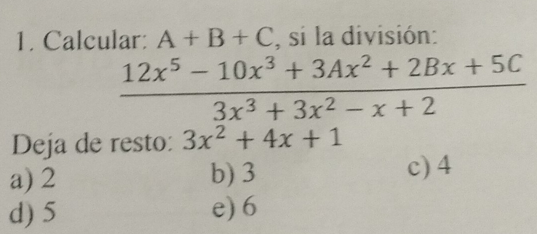 Calcular: A+B+C , si la división:
 (12x^5-10x^3+3Ax^2+2Bx+5C)/3x^3+3x^2-x+2 
Deja de resto: 3x^2+4x+1
a) 2 b) 3
c) 4
d) 5 e) 6