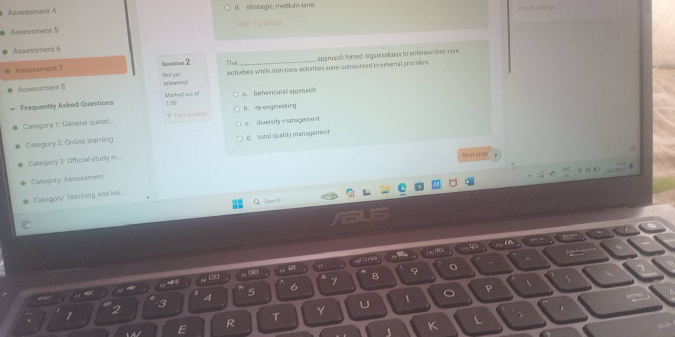 Assessment 4 d. strategic; medium-term
Assessment 5 Clear my choice
Assessment 6
Assessment 7 Question 2 The_ approach forced organisations to embrace their core
Not yet activities while non-core activities were outsourced to external providers.
Assessment 8 answered
Marked out of
Frequently Asked Questions 1,00 a. behavioural approach
Category 1: General questi.. * Elsa sistion b. re-engineering
c. diversity management
d. total quality management
Category 2: Online learning
Category 3: Official study m...
Next page ?
Category: Assessment
Category: Teaching and lea..
Q Search

8 9 o *
1 σ
5
6 7
P 、
3 4
1 2
T
Y
U 、
R
L
1 K
L