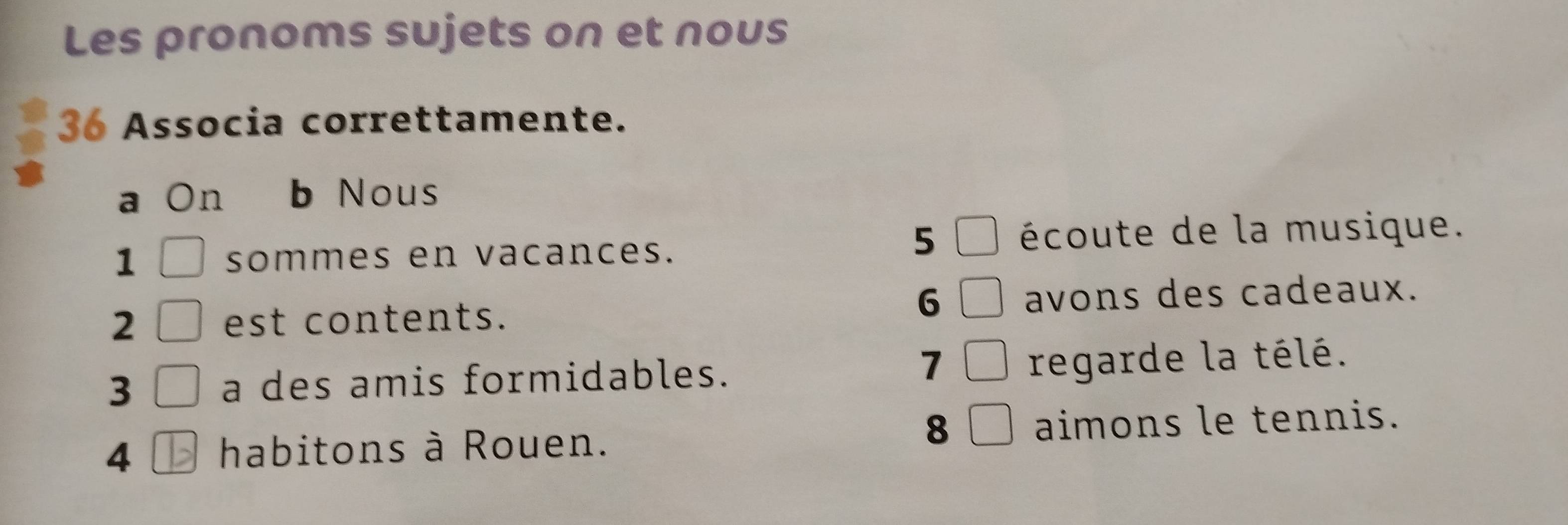 Les pronoms sujets on et nous 
36 Associa correttamente. 
a On b Nous 
1 sommes en vacances. 
5 écoute de la musique. 
6 
2 est contents. avons des cadeaux. 
7 
3 a des amis formidables. regarde la télé. 
8 
4 habitons à Rouen. aimons le tennis.