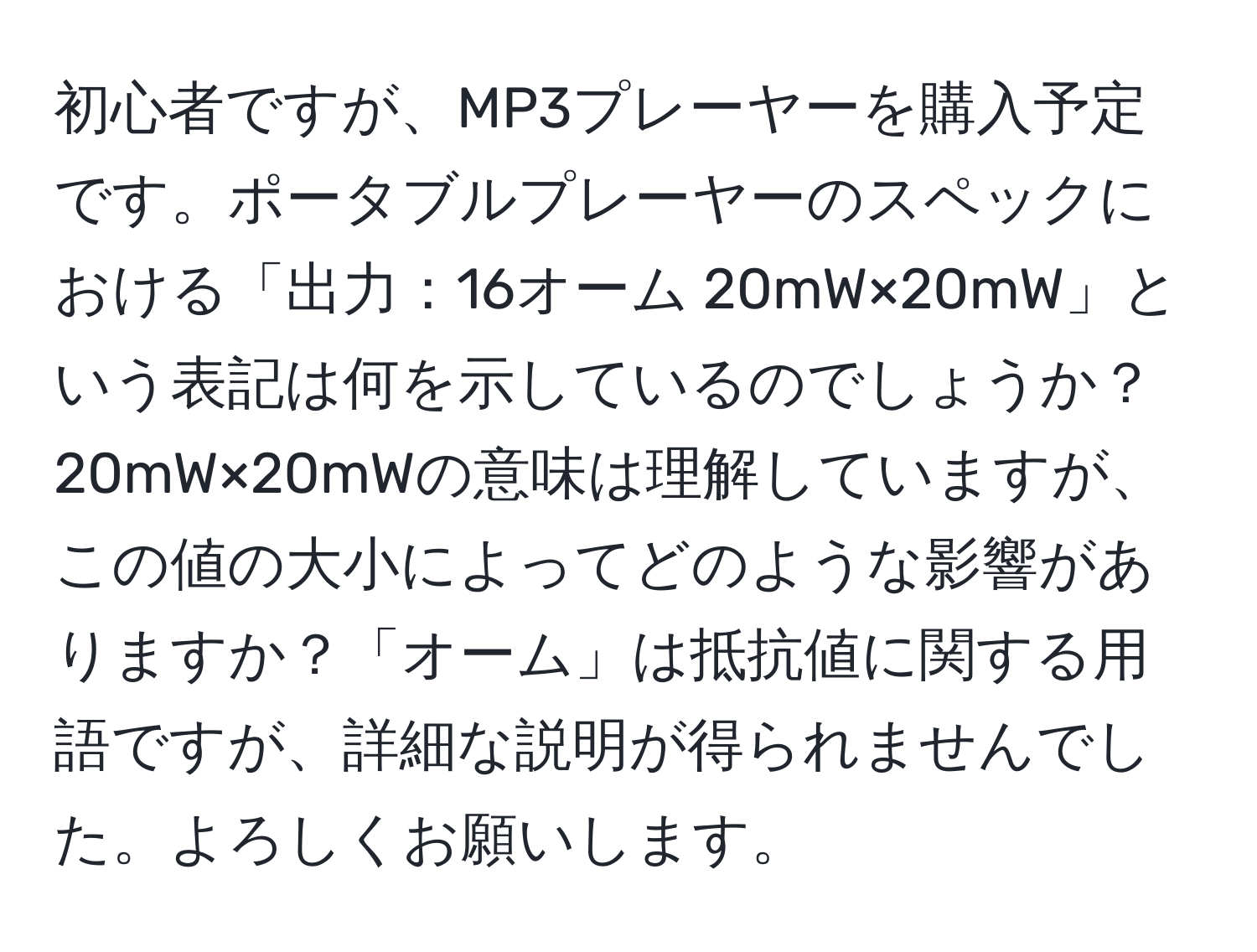 初心者ですが、MP3プレーヤーを購入予定です。ポータブルプレーヤーのスペックにおける「出力：16オーム 20mW×20mW」という表記は何を示しているのでしょうか？20mW×20mWの意味は理解していますが、この値の大小によってどのような影響がありますか？「オーム」は抵抗値に関する用語ですが、詳細な説明が得られませんでした。よろしくお願いします。